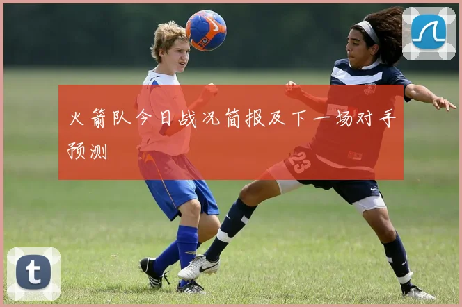 火箭队今日战况简报及下一场对手预测