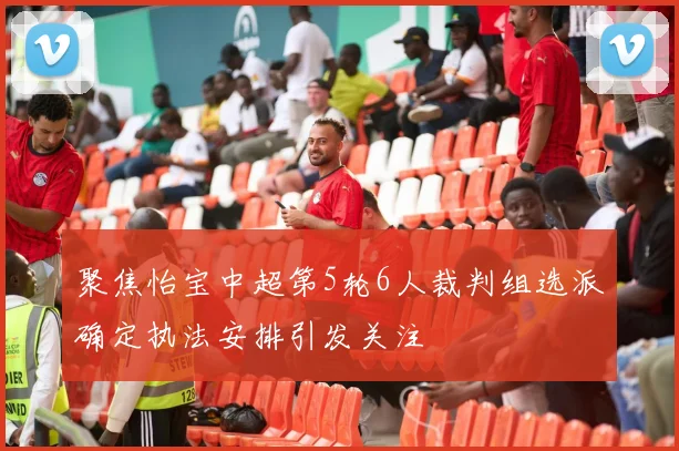 聚焦怡宝中超第5轮6人裁判组选派确定执法安排引发关注