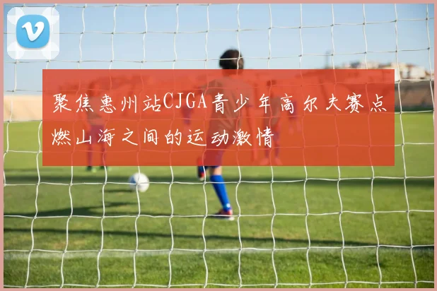 聚焦惠州站CJGA青少年高尔夫赛点燃山海之间的运动激情